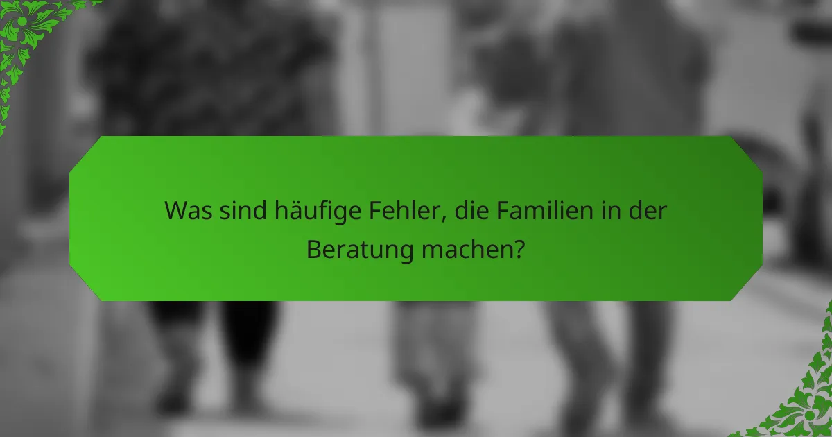 Was sind häufige Fehler, die Familien in der Beratung machen?
