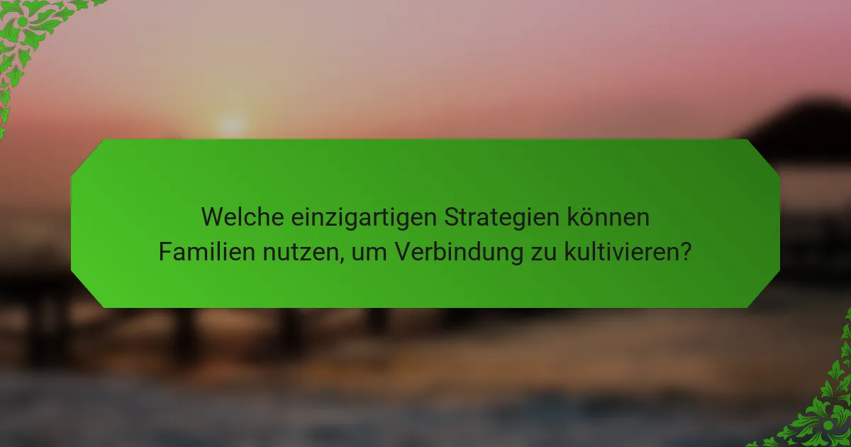 Welche einzigartigen Strategien können Familien nutzen, um Verbindung zu kultivieren?