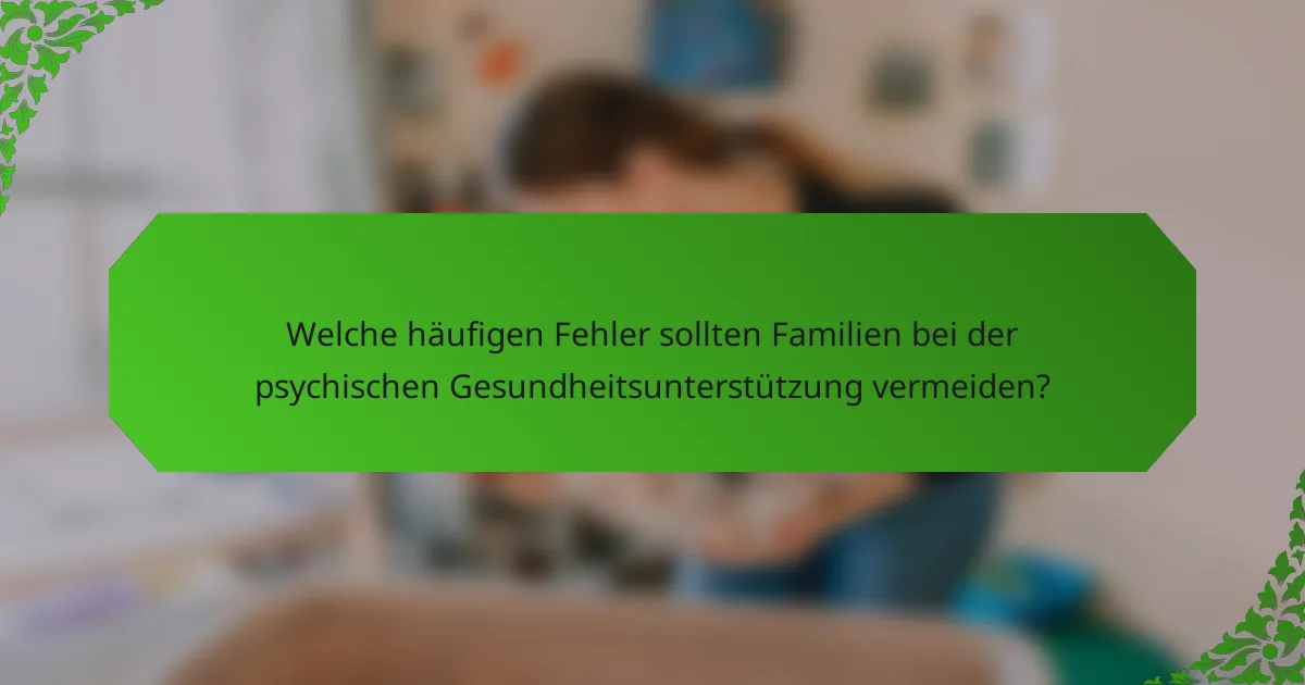 Welche häufigen Fehler sollten Familien bei der psychischen Gesundheitsunterstützung vermeiden?