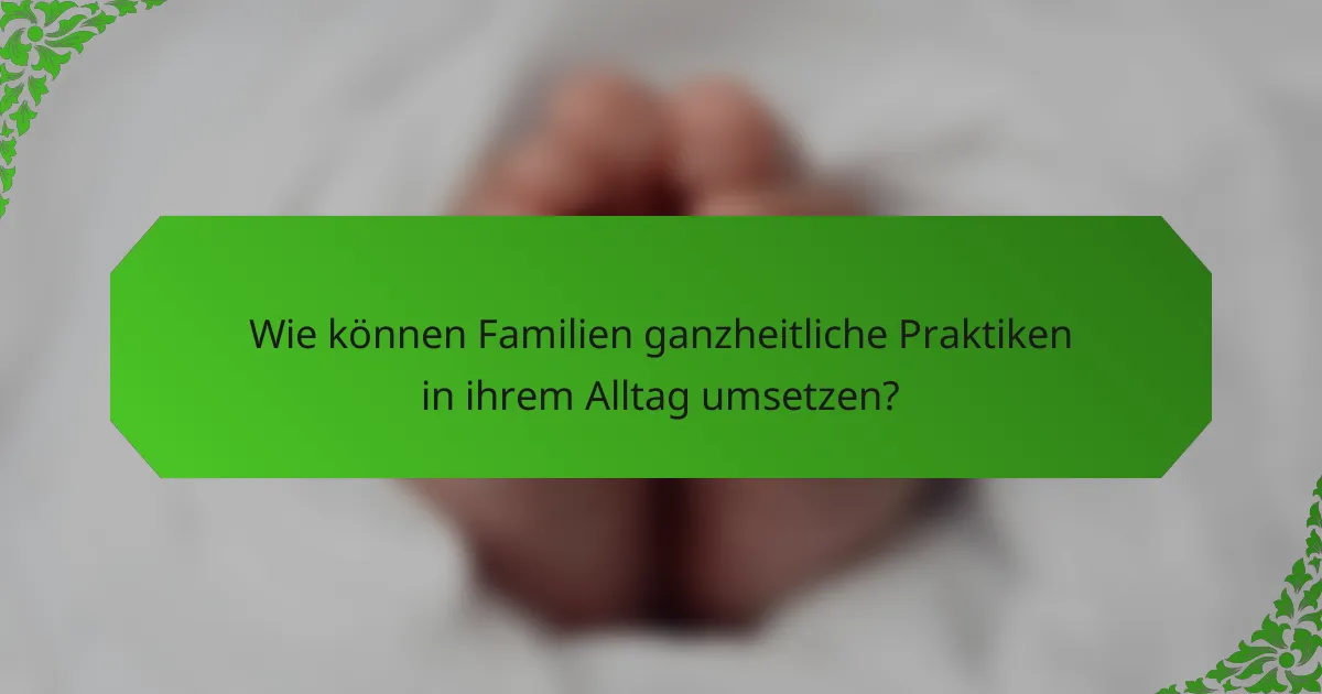 Wie können Familien ganzheitliche Praktiken in ihrem Alltag umsetzen?