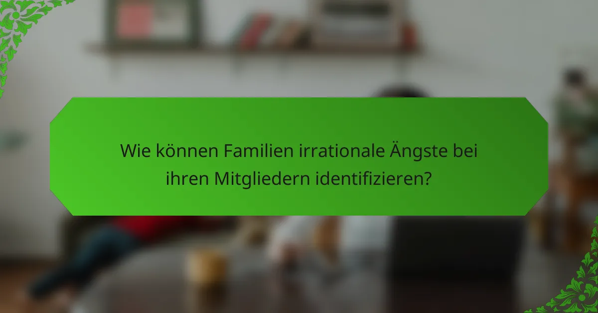 Wie können Familien irrationale Ängste bei ihren Mitgliedern identifizieren?
